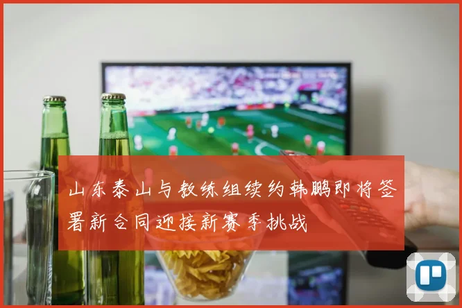 山东泰山与教练组续约韩鹏即将签署新合同迎接新赛季挑战