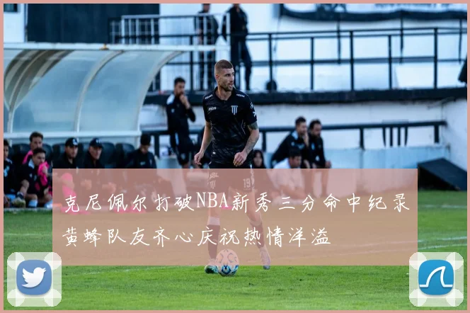 克尼佩尔打破NBA新秀三分命中纪录黄蜂队友齐心庆祝热情洋溢
