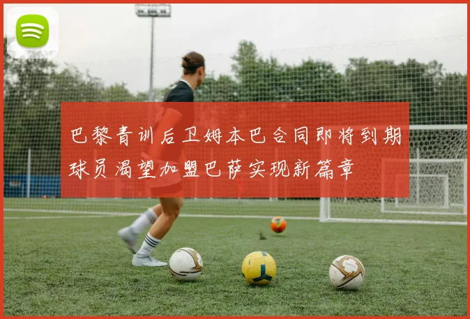 巴黎青训后卫姆本巴合同即将到期球员渴望加盟巴萨实现新篇章