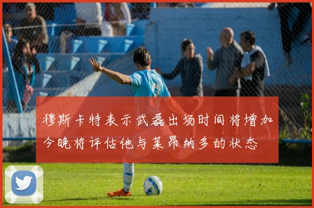 穆斯卡特表示武磊出场时间将增加今晚将评估他与莱昂纳多的状态