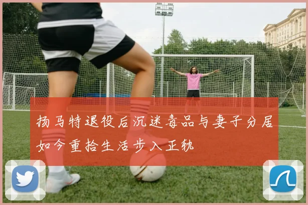 扬马特退役后沉迷毒品与妻子分居如今重拾生活步入正轨