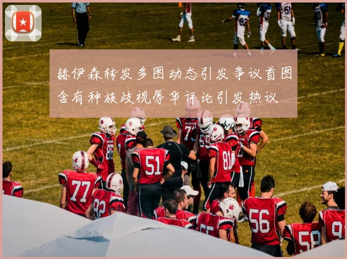 赫伊森转发多图动态引发争议首图含有种族歧视辱华评论引发热议