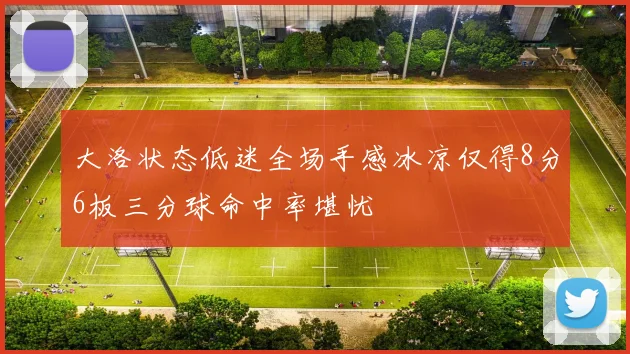 大洛状态低迷全场手感冰凉仅得8分6板三分球命中率堪忧