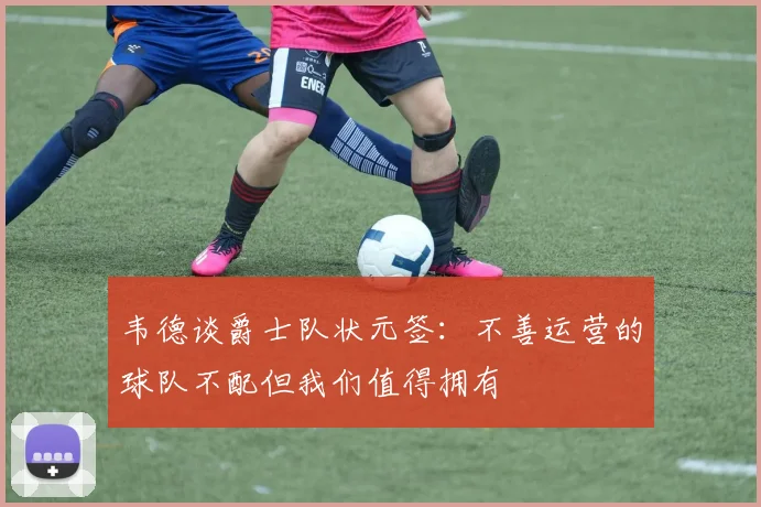 韦德谈爵士队状元签：不善运营的球队不配但我们值得拥有
