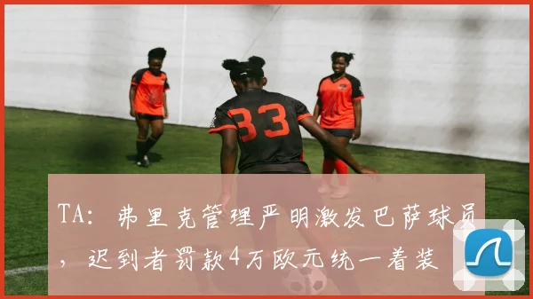 TA：弗里克管理严明激发巴萨球员，迟到者罚款4万欧元统一着装