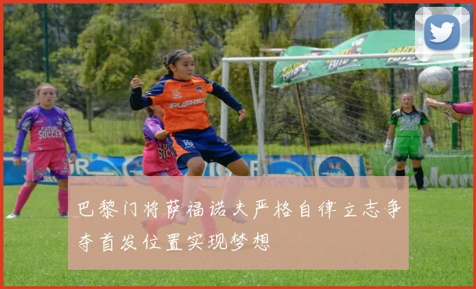 巴黎门将萨福诺夫严格自律立志争夺首发位置实现梦想