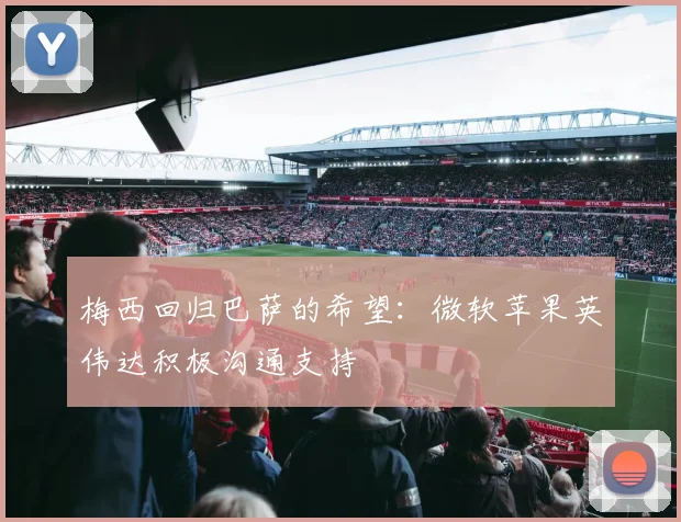 梅西回归巴萨的希望：微软苹果英伟达积极沟通支持