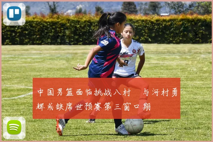 中国男篮面临挑战八村塁与河村勇辉或缺席世预赛第三窗口期