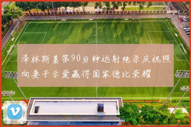 泽林斯基第90分钟远射绝杀庆祝照向妻子示爱赢得国家德比荣耀