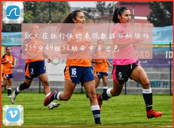 欧文在独行侠的表现数据分析场均255分49板51助命中率出色