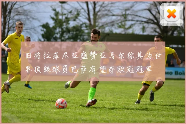 旧将拉菲尼亚盛赞亚马尔称其为世界顶级球员巴萨有望夺欧冠冠军