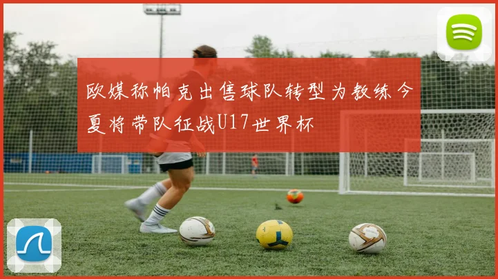 欧媒称帕克出售球队转型为教练今夏将带队征战U17世界杯