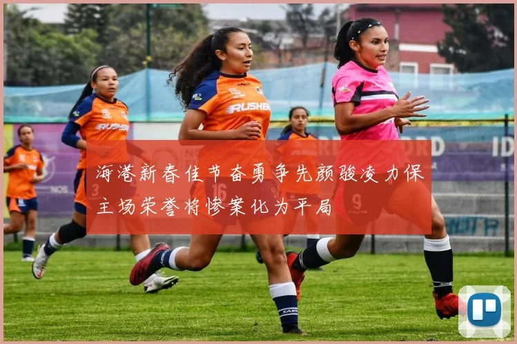 海港新春佳节奋勇争先颜骏凌力保主场荣誉将惨案化为平局