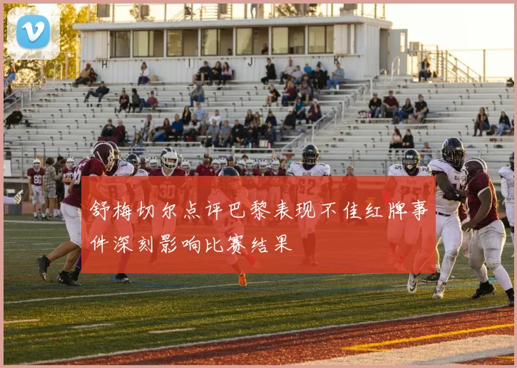 舒梅切尔点评巴黎表现不佳红牌事件深刻影响比赛结果