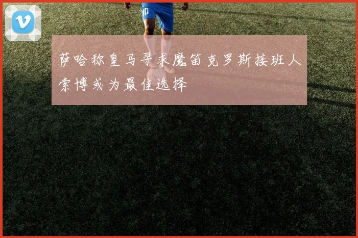 萨哈称皇马寻求魔笛克罗斯接班人索博或为最佳选择