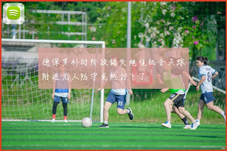德保罗补时阶段错失绝佳机会点球附近无人防守竟然打飞了