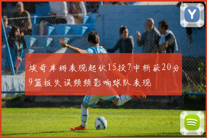 埃奇库姆表现起伏15投7中斩获20分9篮板失误频频影响球队表现