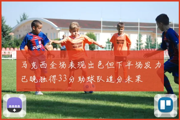 马克西全场表现出色但下半场发力已晚独得33分助球队追分未果
