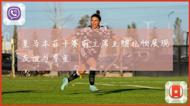 皇马本菲卡赛前主席互赠礼物展现友谊与尊重