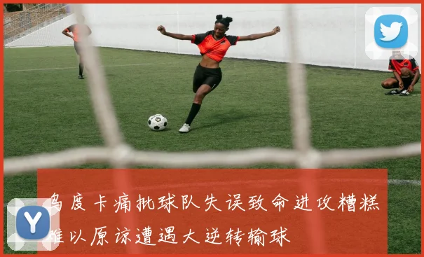 乌度卡痛批球队失误致命进攻糟糕难以原谅遭遇大逆转输球