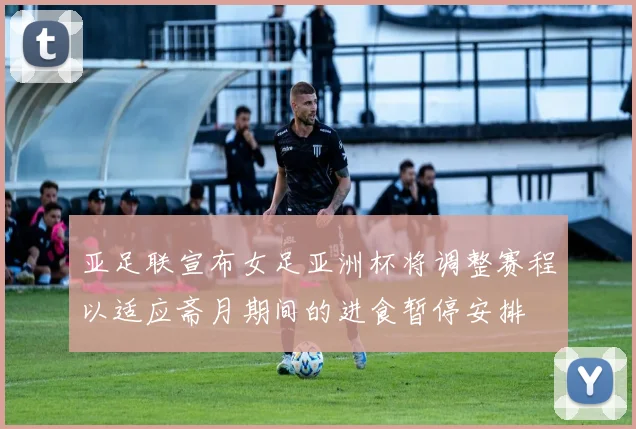 亚足联宣布女足亚洲杯将调整赛程以适应斋月期间的进食暂停安排