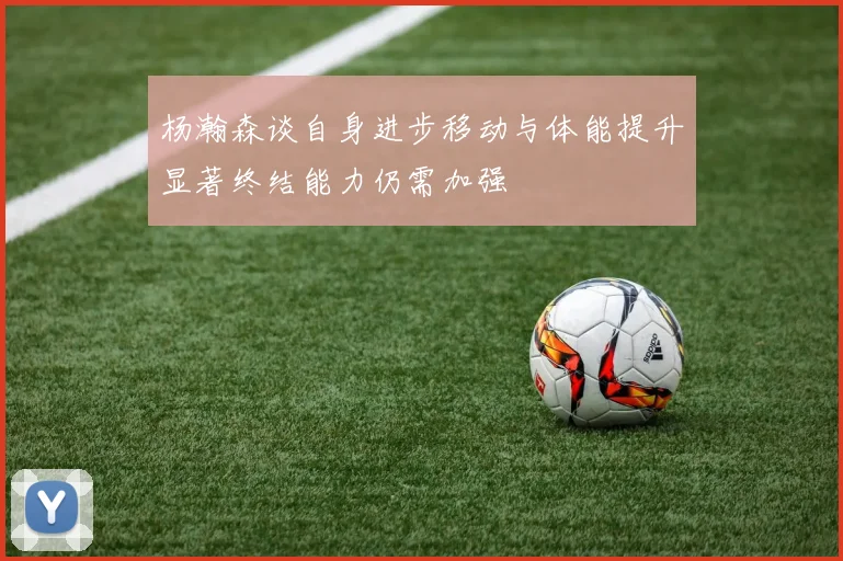 杨瀚森谈自身进步移动与体能提升显著终结能力仍需加强