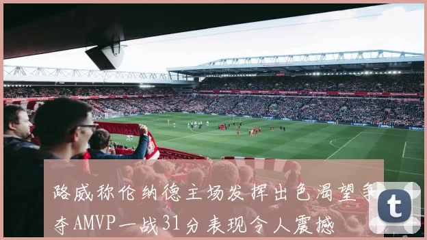 路威称伦纳德主场发挥出色渴望争夺AMVP一战31分表现令人震撼